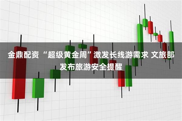 金鼎配资 “超级黄金周”激发长线游需求 文旅部发布旅游安全提醒