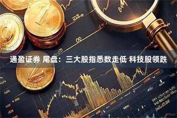 通盈证券 尾盘：三大股指悉数走低 科技股领跌