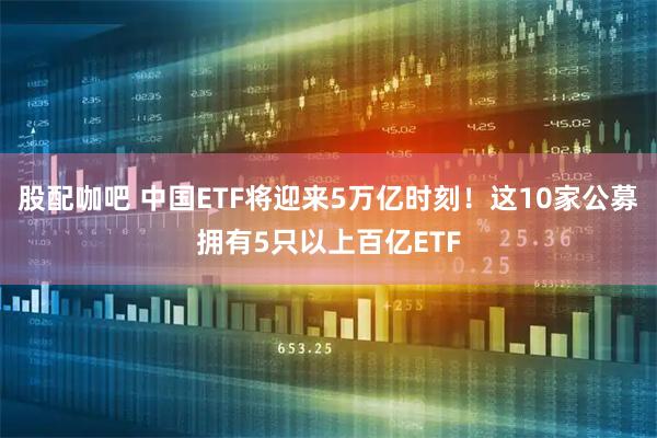 股配咖吧 中国ETF将迎来5万亿时刻！这10家公募拥有5只以上百亿ETF