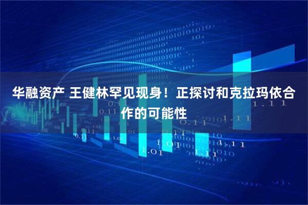 华融资产 王健林罕见现身！正探讨和克拉玛依合作的可能性