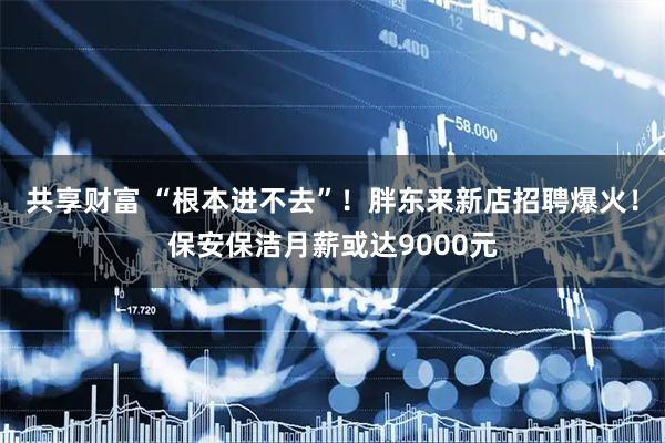 共享财富 “根本进不去”！胖东来新店招聘爆火！保安保洁月薪或达9000元