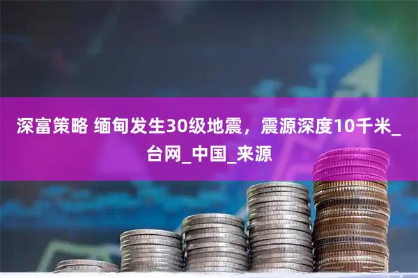 深富策略 缅甸发生30级地震，震源深度10千米_台网_中国_来源