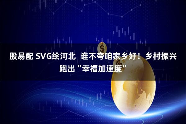 股易配 SVG绘河北  谁不夸咱家乡好！乡村振兴跑出“幸福加速度”