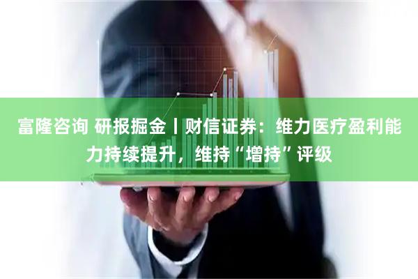 富隆咨询 研报掘金丨财信证券：维力医疗盈利能力持续提升，维持“增持”评级