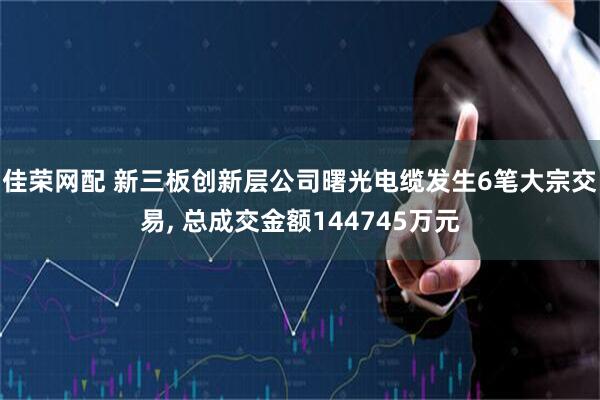 佳荣网配 新三板创新层公司曙光电缆发生6笔大宗交易, 总成交金额144745万元