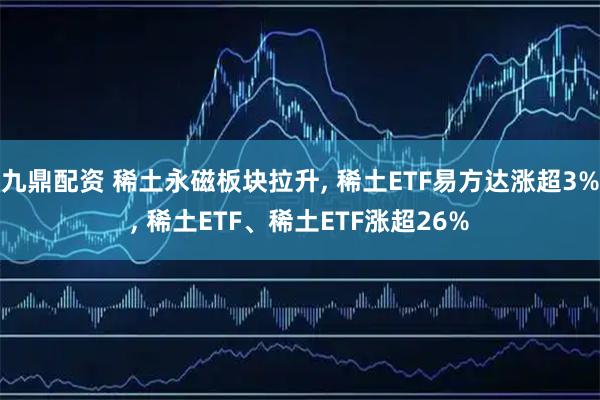 九鼎配资 稀土永磁板块拉升, 稀土ETF易方达涨超3%, 稀土ETF、稀土ETF涨超26%