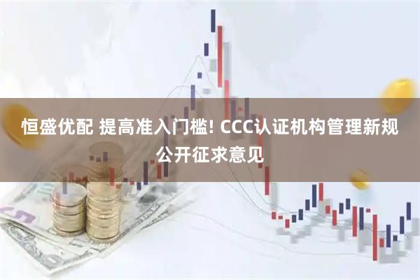 恒盛优配 提高准入门槛! CCC认证机构管理新规公开征求意见