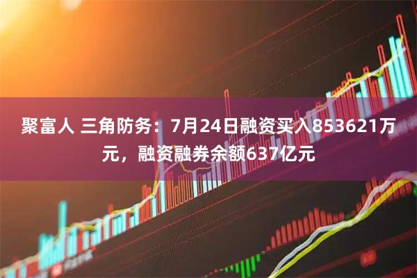 聚富人 三角防务：7月24日融资买入853621万元，融资融券余额637亿元