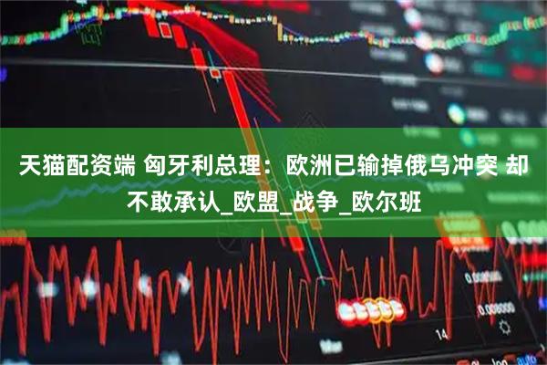 天猫配资端 匈牙利总理：欧洲已输掉俄乌冲突 却不敢承认_欧盟_战争_欧尔班