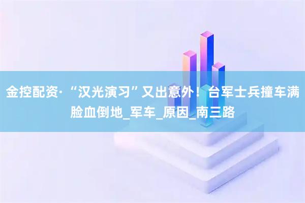 金控配资· “汉光演习”又出意外！台军士兵撞车满脸血倒地_军车_原因_南三路