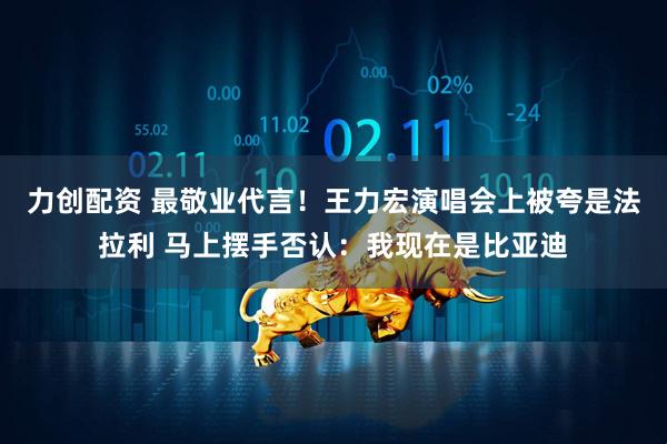 力创配资 最敬业代言！王力宏演唱会上被夸是法拉利 马上摆手否认：我现在是比亚迪