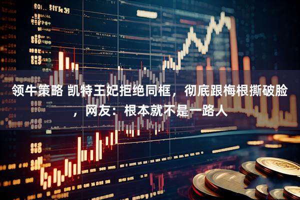 领牛策略 凯特王妃拒绝同框,彻底跟梅根撕破脸,网友:根本就不是一路人