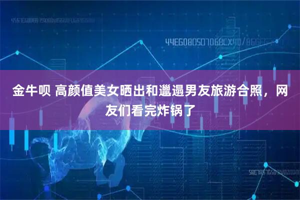 金牛呗 高颜值美女晒出和邋遢男友旅游合照，网友们看完炸锅了