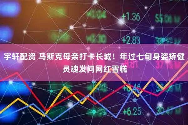 宇轩配资 马斯克母亲打卡长城!年过七旬身姿矫健 灵魂发问网红雪糕