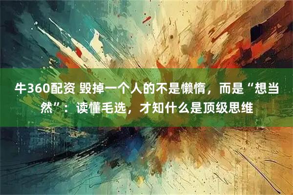 牛360配资 毁掉一个人的不是懒惰，而是“想当然”：读懂毛选，才知什么是顶级思维