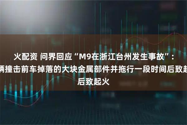 火配资 问界回应“M9在浙江台州发生事故”：车辆撞击前车掉落的大块金属部件并拖行一段时间后致起火