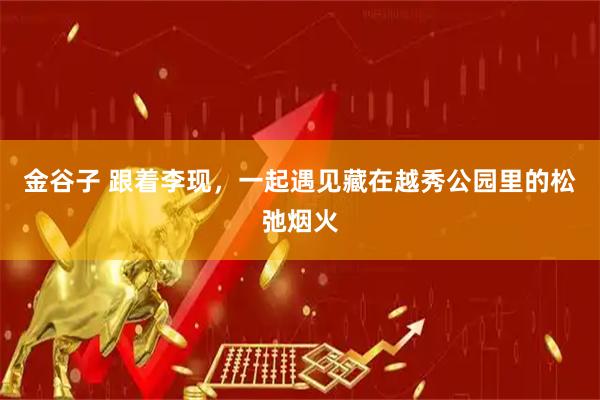 金谷子 跟着李现，一起遇见藏在越秀公园里的松弛烟火