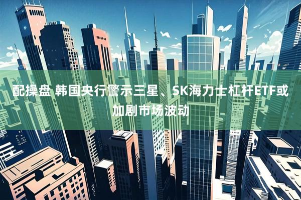 配操盘 韩国央行警示三星、SK海力士杠杆ETF或加剧市场波动